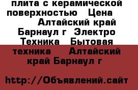 плита с керамической поверхностью › Цена ­ 16 000 - Алтайский край, Барнаул г. Электро-Техника » Бытовая техника   . Алтайский край,Барнаул г.